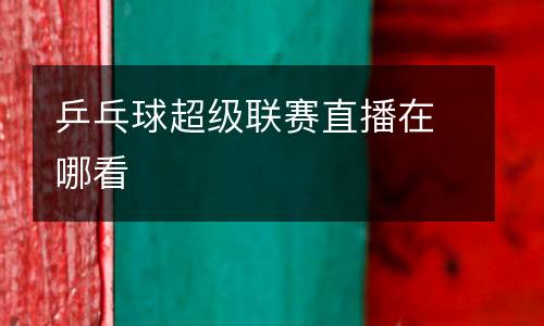 乒乓球超級聯(lián)賽直播在哪看