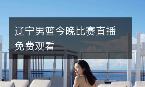 遼寧男籃今晚比賽直播免費(fèi)觀看