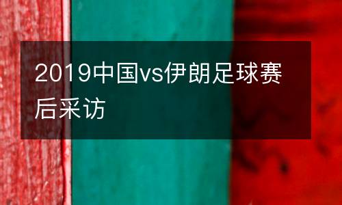 2019中國(guó)vs伊朗足球賽后采訪